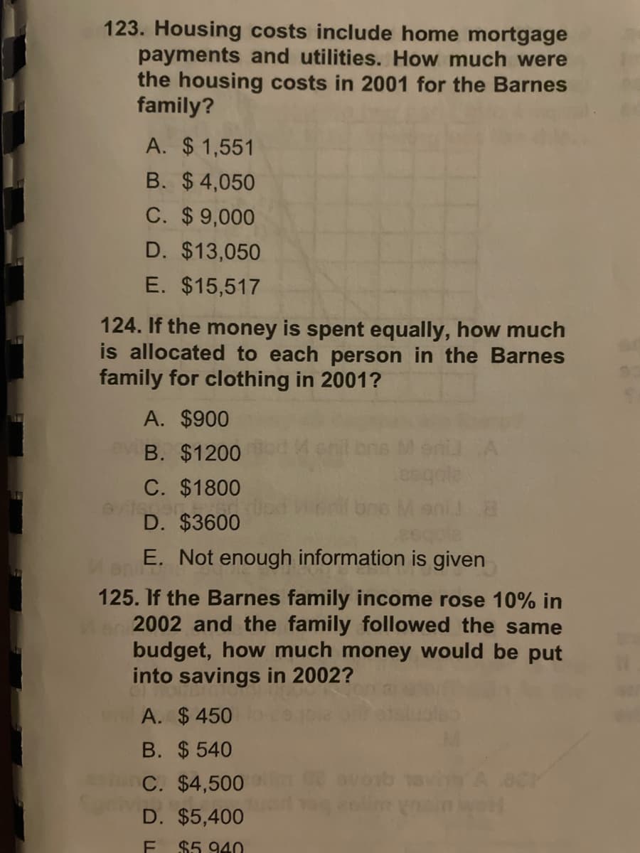 123. Housing costs include home mortgage
payments and utilities. How much were
the housing costs in 2001 for the Barnes
family?
A. $1,551
B. $ 4,050
C. $9,000
D. $13,050
E. $15,517
124. If the money is spent equally, how much
is allocated to each person in the Barnes
family for clothing in 2001?
A. $900
ev B. $1200
C. $1800
D. $3600
E. Not enough information is given
125. If the Barnes family income rose 10% in
2002 and the family followed the same
budget, how much money would be put
into savings in 2002?
A. $ 450
B. $ 540
avorb
A 8CY
worl
C. $4,500
D. $5,400
$5 940
