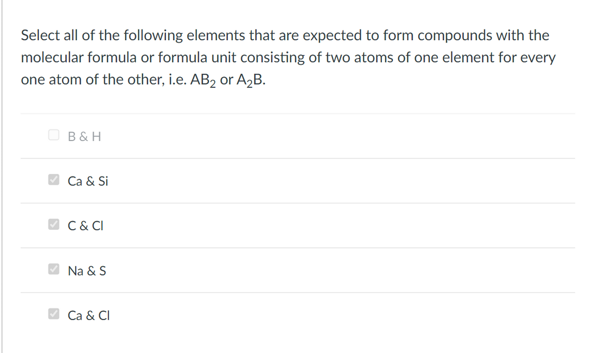 Select all of the following elements that are expected to form compounds with the
molecular formula or formula unit consisting of two atoms of one element for every
one atom of the other, i.e. AB2 or A2B.
O B& H
V Ca & Si
C & CI
Na & S
Ca & CI
