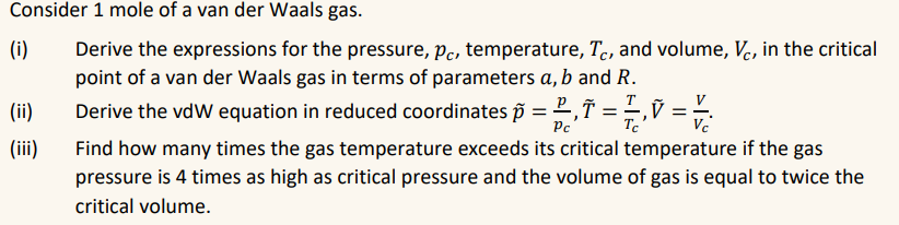 Consider 1 mole of a van der Waals gas.
(i)
Derive the expressions for the pressure, pc, temperature, Tc, and volume, Vc, in the critical
point of a van der Waals gas in terms of parameters a, b and R.
Derive the vdw equation in reduced coordinates p =,= 7, V = V/
(ii)
(iii)
Find how many times the gas temperature exceeds its critical temperature if the gas
pressure is 4 times as high as critical pressure and the volume of gas is equal to twice the
critical volume.