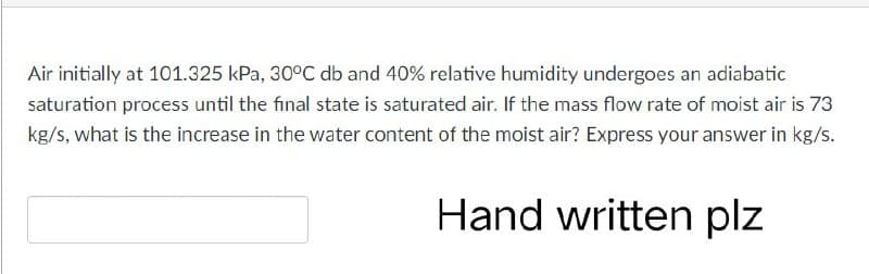 Air initially at 101.325 kPa, 30°C db and 40% relative humidity undergoes an adiabatic
saturation process until the final state is saturated air. If the mass flow rate of moist air is 73
kg/s, what is the increase in the water content of the moist air? Express your answer in kg/s.
Hand written plz