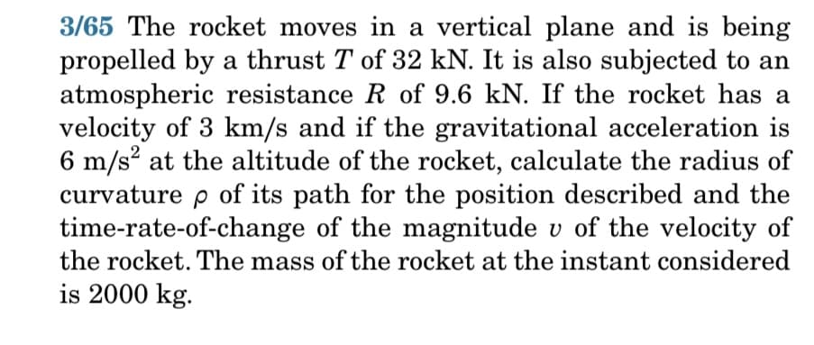 3/65 The rocket moves in a vertical plane and is being
propelled by a thrust T of 32 kN. It is also subjected to an
atmospheric resistance R of 9.6 kN. If the rocket has a
velocity of 3 km/s and if the gravitational acceleration is
6 m/s² at the altitude of the rocket, calculate the radius of
curvature p of its path for the position described and the
time-rate-of-change of the magnitude v of the velocity of
the rocket. The mass of the rocket at the instant considered
is 2000 kg.