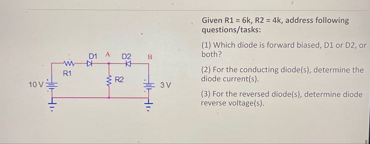 10 V
R1
ہے
D1 A
R2
D2
272
B
3V
Given R1 = 6k, R2 = 4k, address following
questions/tasks:
(1) Which diode is forward biased, D1 or D2, or
both?
(2) For the conducting diode(s), determine the
diode current(s).
(3) For the reversed diode(s), determine diode
reverse voltage(s).