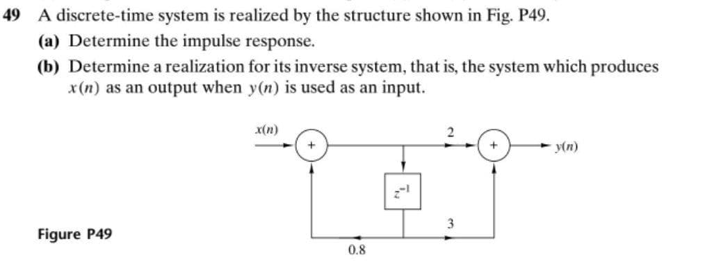 49 A discrete-time system is realized by the structure shown in Fig. P49.
(a) Determine the impulse response.
(b) Determine a realization for its inverse system, that is, the system which produces
x(n) as an output when y(n) is used as an input.
x(n)
+
y(n)
3
Figure P49
0.8
