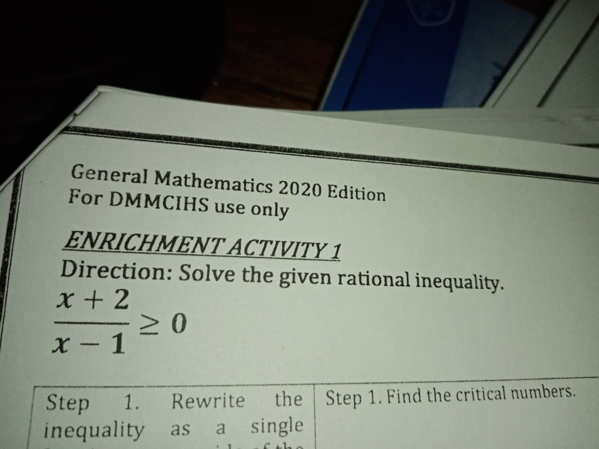 General Mathematics 2020 Edition
For DMMCIHS use only
ENRICHMENT ACTIVITY 1
Direction: Solve the given rational inequality.
x + 2
X - 1
the Step 1. Find the critical numbers.
a single
Rewrite
Step
inequality as
1.
