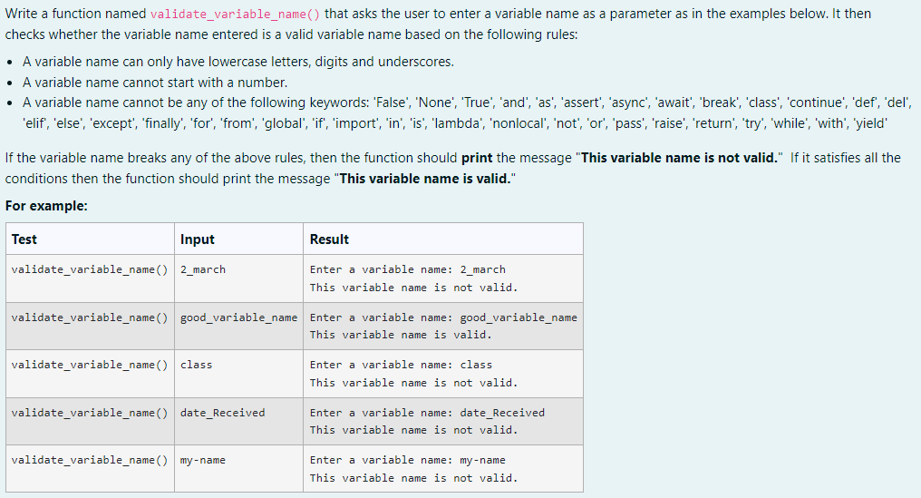 Write a function named validate_variable_name() that asks the user to enter a variable name as a parameter as in the examples below. It then
checks whether the variable name entered is a valid variable name based on the following rules:
• A variable name can only have lowercase letters, digits and underscores.
• A variable name cannot start with a number.
A variable name cannot be any of the following keywords: 'False', 'None', 'True', 'and', 'as', 'assert', 'async', 'await', 'break', 'class', 'continue', 'def', 'del',
'elif', 'else', 'except', 'finally', 'for', 'from', 'global', 'if', 'import', 'in', 'is', 'lambda', 'nonlocal', 'not', 'or', 'pass', 'raise', 'return', 'try', 'while', 'with', 'yield'
If the variable name breaks any of the above rules, then the function should print the message "This variable name is not valid." If it satisfies all the
conditions then the function should print the message "This variable name is valid."
For example:
Test
Input
Result
validate_variable_name() 2_march
Enter a variable name: 2_march
This variable name is not valid.
validate_variable_name() good_variable_name Enter a variable name: good_variable_name
This variable name is valid.
validate_variable_name() class
Enter a variable name: class
This variable name is not valid.
validate_variable_name() date_Received
Enter a variable name: date_Received
This variable name is not valid.
validate_variable_name() my-name
Enter a variable name: my-name
This variable name is not valid.