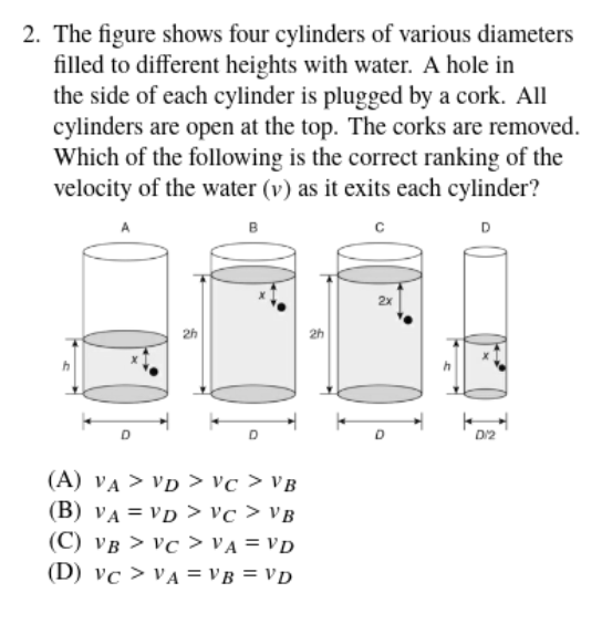 2. The figure shows four cylinders of various diameters
filled to different heights with water. A hole in
the side of each cylinder is plugged by a cork. All
cylinders are open at the top. The corks are removed.
Which of the following is the correct ranking of the
velocity of the water (v) as it exits each cylinder?
B
D
2x
2h
2h
D/2
(A) VA > VD > vc > VB
(B) VA = VD > vc > VB
(C) VB > Vc > VA = VD
(D) vc > VA = VB = VD
