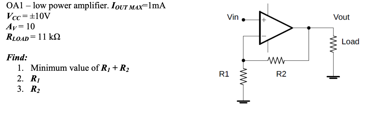 OA1 – low power amplifier. IQUT MAX=1mA
Vcc=±10V
Ay= 10
RLOAD= 11 kN
Vin
Vout
%3D
Load
Find:
1. Minimum value of R1+R2
2. R1
3. R2
R1
R2
ww
