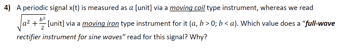 4) A periodic signal x(t) is measured as a [unit] via a moving coil type instrument, whereas we read
b2
a² +
[unit] via a moving iron type instrument for it (a, b > 0; b < a). Which value does a "full-wave
2
rectifier instrument for sine waves" read for this signal? Why?
