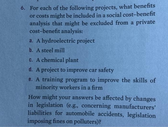 6. For each of the following projects, what benefits
or costs might be included in a social cost-benefit
analysis that might be excluded from a private
cost-benefit analysis:
a. A hydroelectric project
b. A steel mill
c. A chemical plant
d. A project to improve car safety
e. A training program to improve the skills of
minority workers in a firm
How might your answers be affected by changes
in legislation (e.g., concerning manufacturers'
liabilities for automobile accidents, legislation
imposing fines on polluters)?