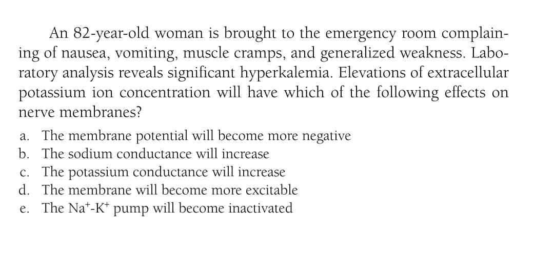 An 82-year-old woman is brought to the emergency room complain-
ing of nausea, vomiting, muscle cramps, and generalized weakness. Labo-
ratory analysis reveals significant hyperkalemia. Elevations of extracellular
potassium ion concentration will have which of the following effects on
nerve membranes?
a. The membrane potential will become more negative
b. The sodium conductance will increase
c. The potassium conductance will increase
d. The membrane will become more excitable
e. The Na*-K* pump will become inactivated
