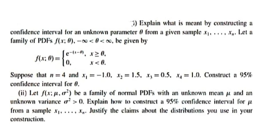 3) Explain what is meant by constructing a
confidence interval for an unknown parameter 0 from a given sample x, ..., N. Let a
family of PDFS fS(x: 0). -o < 0<o, be given by
e-(i-), x> 0,
S(x: 0) =
0.
x< 0.
Suppose that n = 4 and x, = -1.0, x, = 1.5, x, = (0.5, x, = 1.0. Construct a 95%
confidence interval for 0.
(ii) Let f(x: p, o²) be a family of normal PDFS with an unknown mean u and an
unknown variance o² > 0. Explain how to construct a 95% confidence interval for a
from a sample x, . , x. Justify the claims about the distributions you use in your
construction.
