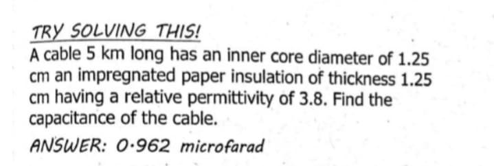 TRY SOLVING THIS!
A cable 5 km long has an inner core diameter of 1.25
cm an impregnated paper insulation of thickness 1.25
cm having a relative permittivity of 3.8. Find the
capacitance of the cable.
ANSWER: 0.962 microfarad
