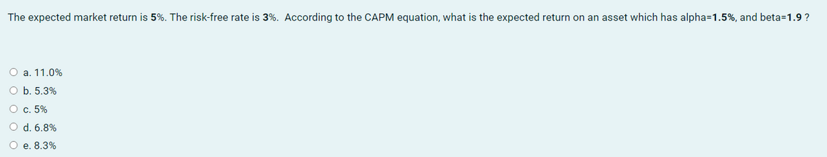 The expected market return is 5%. The risk-free rate is 3%. According to the CAPM equation, what is the expected return on an asset which has alpha=1.5%, and beta=1.9 ?
O a. 11.0%
O b. 5.3%
O c. 5%
O d. 6.8%
O e. 8.3%