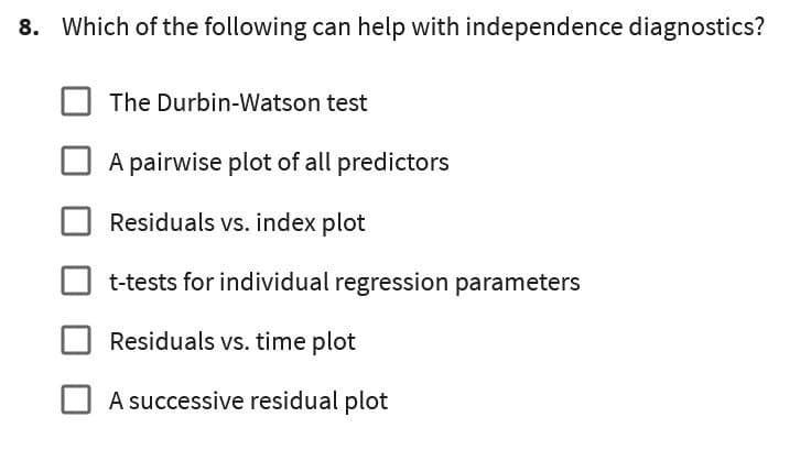 8. Which of the following can help with independence diagnostics?
The Durbin-Watson test
A pairwise plot of all predictors
Residuals vs. index plot
t-tests for individual regression parameters
Residuals vs. time plot
A successive residual plot
