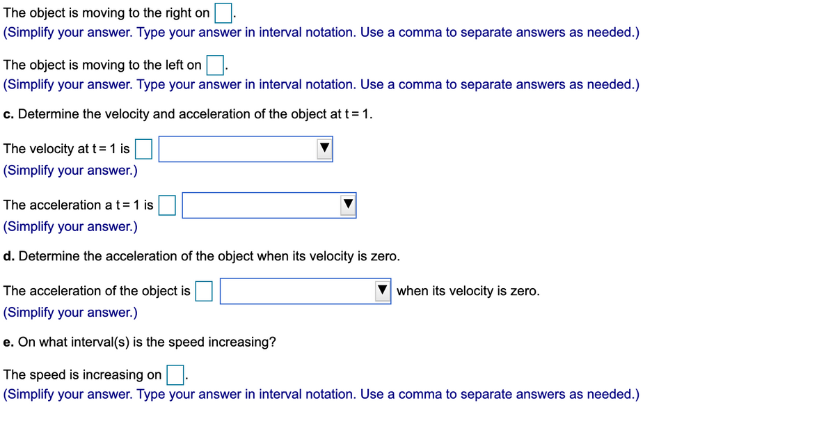 The object is moving to the right on
(Simplify your answer. Type your answer in interval notation. Use a comma to separate answers as needed.)
The object is moving to the left on
(Simplify your answer. Type your answer in interval notation. Use a comma to separate answers as needed.)
c. Determine the velocity and acceleration of the object at t = 1.
The velocity at t= 1 is
(Simplify your answer.)
The acceleration a t= 1 is
(Simplify your answer.)
d. Determine the acceleration of the object when its velocity is zero.
The acceleration of the object is
when its velocity is zero.
(Simplify your answer.)
e. On what interval(s) is the speed increasing?
The speed is increasing on
(Simplify your answer. Type your answer in interval notation. Use a comma to separate answers as needed.)
