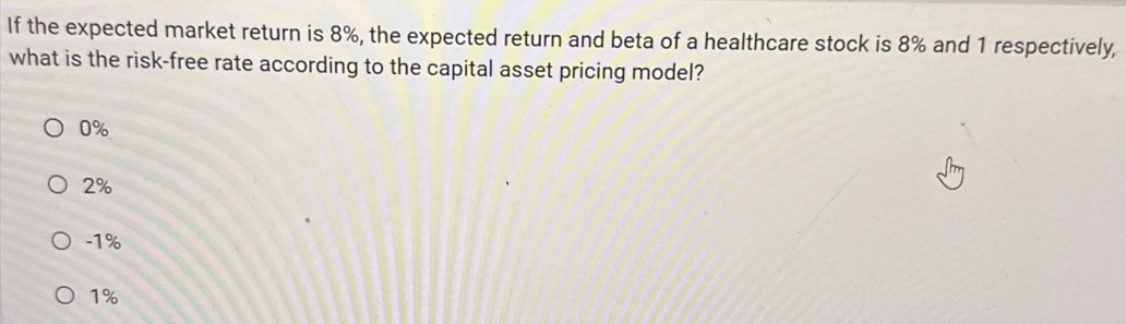 If the expected market return is 8%, the expected return and beta of a healthcare stock is 8% and 1 respectively,
what is the risk-free rate according to the capital asset pricing model?
O 0%
○ 2%
O-1%
○ 1%