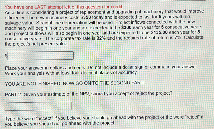 You have one LAST attempt left of this question for credit
An airline is considering a project of replacement and upgrading of machinery that would improve
efficiency. The new machinery costs $350 today and is expected to last for 5 years with no
salvage value. Straight line depreciation will be used. Project inflows connected with the new
machinery will begin in one year and are expected to be $300 each year for 5 consecutive years
and project outflows will also begin in one year and are expected to be $135.00 each year for 5
consecutive years. The corporate tax rate is 32% and the required rate of return is 7%. Calculate
the project's net present value.
$
Place your answer in dollars and cents. Do not include a dollar sign or comma in your answer.
Work your analysis with at least four decimal places of accuracy.
YOU ARE NOT FINISHED. NOW GO ON TO THE SECOND PART!
PART 2. Given your estimate of the NPV, should you accept or reject the project?
Type the word "accept" if you believe you should go ahead with the project or the word "reject" if
you believe you should not go ahead with the project.