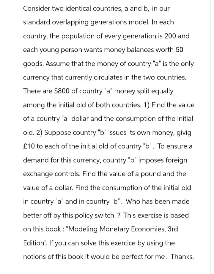 Consider two identical countries, a and b, in our
standard overlapping generations model. In each
country, the population of every generation is 200 and
each young person wants money balances worth 50
goods. Assume that the money of country "a" is the only
currency that currently circulates in the two countries.
There are $800 of country "a" money split equally
among the initial old of both countries. 1) Find the value
of a country "a" dollar and the consumption of the initial
old. 2) Suppose country "b" issues its own money, givig
£10 to each of the initial old of country "b". To ensure a
demand for this currency, country "b" imposes foreign
exchange controls. Find the value of a pound and the
value of a dollar. Find the consumption of the initial old
in country "a" and in country "b". Who has been made
better off by this policy switch? This exercise is based
on this book: "Modeling Monetary Economies, 3rd
Edition". If you can solve this exercice by using the
notions of this book it would be perfect for me. Thanks.