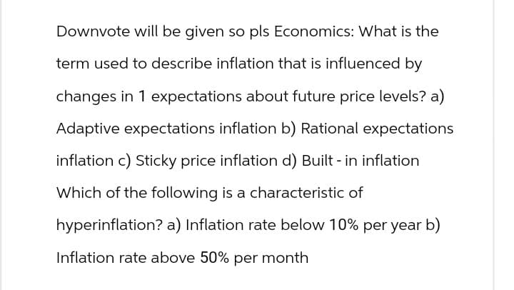 Downvote will be given so pls Economics: What is the
term used to describe inflation that is influenced by
changes in 1 expectations about future price levels? a)
Adaptive expectations inflation b) Rational expectations
inflation c) Sticky price inflation d) Built-in inflation
Which of the following is a characteristic of
hyperinflation? a) Inflation rate below 10% per year b)
Inflation rate above 50% per month