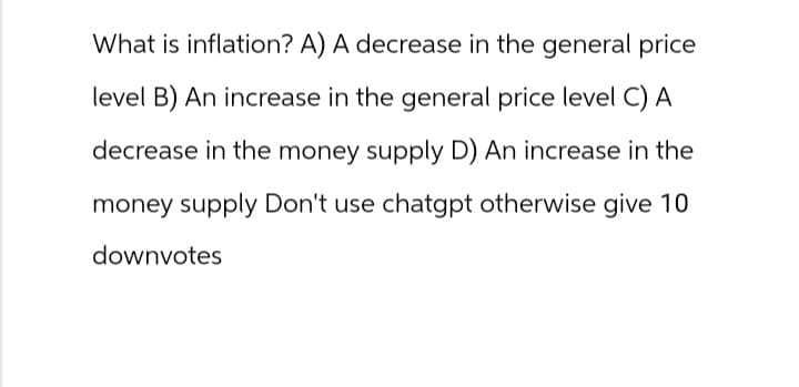 What is inflation? A) A decrease in the general price
level B) An increase in the general price level C) A
decrease in the money supply D) An increase in the
money supply Don't use chatgpt otherwise give 10
downvotes