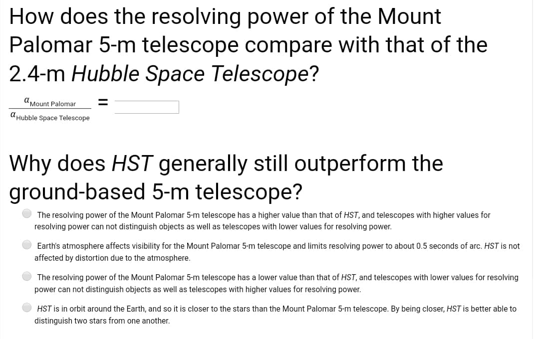 How does the resolving power of the Mount
Palomar 5-m telescope compare with that of the
2.4-m Hubble Space Telescope?
AMount Palomar
dHubble Space Telescope
Why does HST generally still outperform the
ground-based 5-m telescope?
The resolving power of the Mount Palomar 5-m telescope has a higher value than that of HST, and telescopes with higher values for
resolving power can not distinguish objects as well as telescopes with lower values for resolving power.
Earth's atmosphere affects visibility for the Mount Palomar 5-m telescope and limits resolving power to about 0.5 seconds of arc. HST is not
affected by distortion due to the atmosphere.
The resolving power of the Mount Palomar 5-m telescope has a lower value than that of HST, and telescopes with lower values for resolving
power can not distinguish objects as well as telescopes with higher values for resolving power.
HST is in orbit around the Earth, and so it is closer to the stars than the Mount Palomar 5-m telescope. By being closer, HST is better able to
distinguish two stars from one another.
