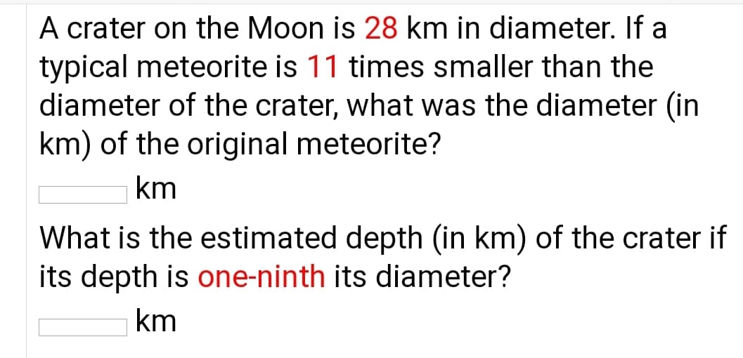A crater on the Moon is 28 km in diameter. If a
typical meteorite is 11 times smaller than the
diameter of the crater, what was the diameter (in
km) of the original meteorite?
km
What is the estimated depth (in km) of the crater if
its depth is one-ninth its diameter?
km
