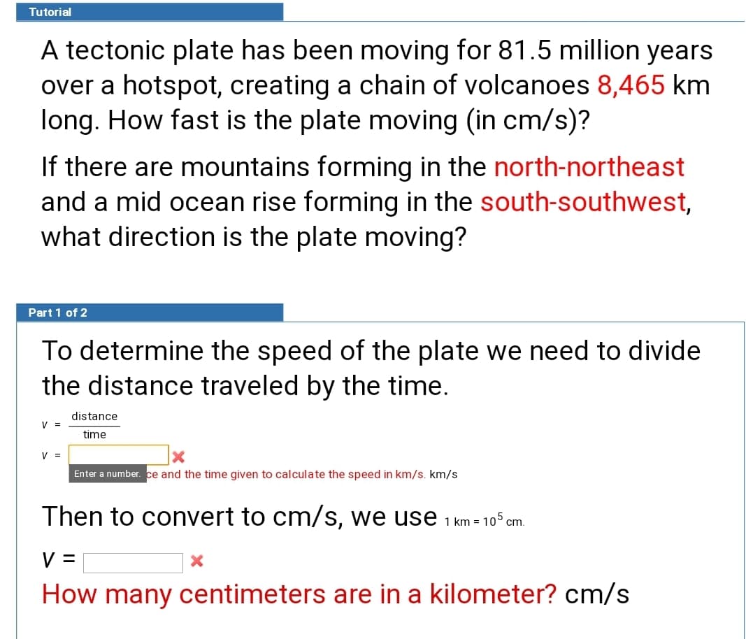 Tutorial
A tectonic plate has been moving for 81.5 million years
over a hotspot, creating a chain of volcanoes 8,465 km
long. How fast is the plate moving (in cm/s)?
If there are mountains forming in the north-northeast
and a mid ocean rise forming in the south-southwest,
what direction is the plate moving?
Part 1 of 2
To determine the speed of the plate we need to divide
the distance traveled by the time.
distance
V =
time
V =
Enter a number. ce and the time given to calculate the speed in km/s. km/s
Then to convert to cm/s, we use 1 km = 10° cm.
V =
How many centimeters are in a kilometer? cm/s
