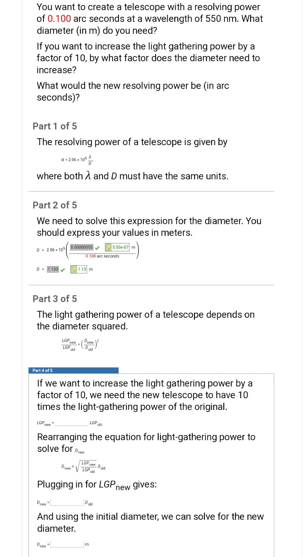 You want to create a telescope with a resolving power
of 0.100 arc seconds at a wavelength of 550 nm. What
diameter (in m) do you need?
If you want to increase the light gathering power by a
factor of 10, by what factor does the diameter need to
increase?
What would the new resolving power be (in arc
seconds)?
Part 1 of 5
The resolving power of a telescope is given by
a = 2.06 x 10°
where both A and D must have the same units.
Part 2 of 5
We need to solve this expression for the diameter. You
should express your values in meters.
0.00000055
5.50e-07 m
D = 2.06 x 105
0.100 arc seconds
D = 1.133
1.13 m
Part 3 of 5
The light gathering power of a telescope depends on
the diameter squared.
LGP
new
=(Onew
D
LGPld
old
Part 4 of 5
If we want to increase the light gathering power by a
factor of 10, we need the new telescope to have 10
times the light-gathering power of the original.
LGP new
LGP old
Rearranging the equation for light-gathering power to
solve for
Dnew
LGP new Dold
Dnew =
LGP
old
Plugging in for LGP,
new gives:
Dnew =
Dold
And using the initial diameter, we can solve for the new
diameter.
Dnew
