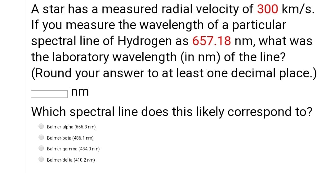 A star has a measured radial velocity of 300 km/s.
If you measure the wavelength of a particular
spectral line of Hydrogen as 657.18 nm, what was
the laboratory wavelength (in nm) of the line?
(Round your answer to at least one decimal place.)
nm
Which spectral line does this likely correspond to?
Balmer-alpha (656.3 nm)
Balmer-beta (486.1 nm)
Balmer-gamma (434.0 nm)
Balmer-del ta (410.2 nm)

