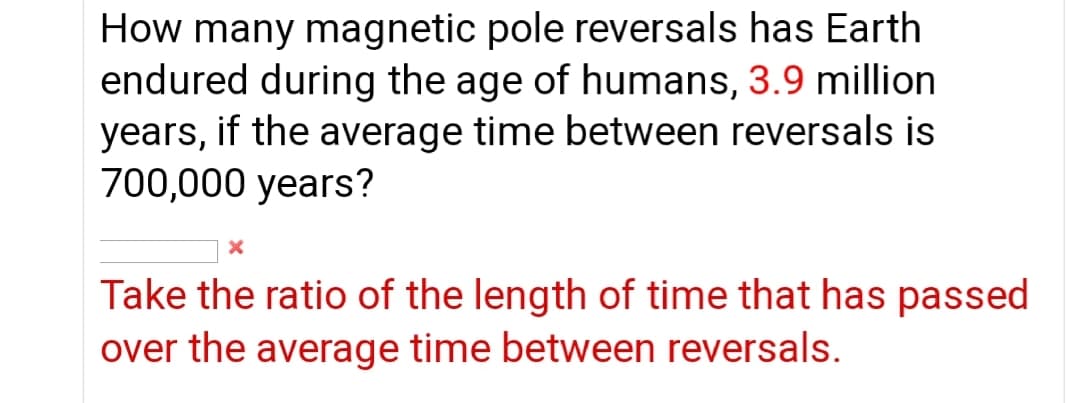 How many magnetic pole reversals has Earth
endured during the age of humans, 3.9 million
years, if the average time between reversals is
700,000 years?
Take the ratio of the length of time that has passed
over the average time between reversals.
