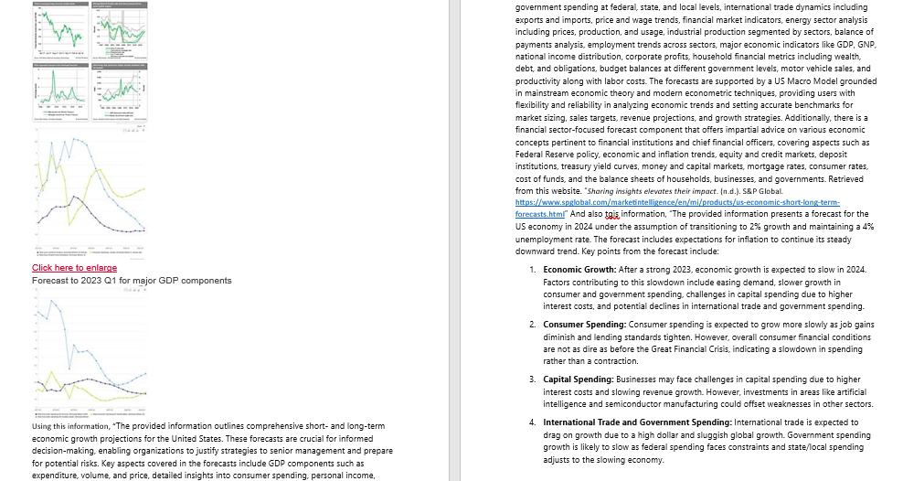 Click here to enlarge
Forecast to 2023 Q1 for major GDP components
Using this information, "The provided information outlines comprehensive short- and long-term
economic growth projections for the United States. These forecasts are crucial for informed
decision-making, enabling organizations to justify strategies to senior management and prepare
for potential risks. Key aspects covered in the forecasts include GDP components such as
expenditure, volume, and price, detailed insights into consumer spending, personal income,
government spending at federal, state, and local levels, international trade dynamics including
exports and imports, price and wage trends, financial market indicators, energy sector analysis
including prices, production, and usage, industrial production segmented by sectors, balance of
payments analysis, employment trends across sectors, major economic indicators like GDP, GNP,
national income distribution, corporate profits, household financial metrics including wealth,
debt, and obligations, budget balances at different government levels, motor vehicle sales, and
productivity along with labor costs. The forecasts are supported by a US Macro Model grounded
in mainstream economic theory and modern econometric techniques, providing users with
flexibility and reliability in analyzing economic trends and setting accurate benchmarks for
market sizing, sales targets, revenue projections, and growth strategies. Additionally, there is a
financial sector-focused forecast component that offers impartial advice on various economic
concepts pertinent to financial institutions and chief financial officers, covering aspects such as
Federal Reserve policy, economic and inflation trends, equity and credit markets, deposit
institutions, treasury yield curves, money and capital markets, mortgage rates, consumer rates,
cost of funds, and the balance sheets of households, businesses, and governments. Retrieved
from this website. "Sharing insights elevates their impact. (n.d.). S&P Global.
https://www.spglobal.com/marketintelligence/en/mi/products/us-economic-short-long-term-
forecasts.html" And also tais, information, "The provided information presents a forecast for the
US economy in 2024 under the assumption of transitioning to 2% growth and maintaining a 4%
unemployment rate. The forecast includes expectations for inflation to continue its steady
downward trend. Key points from the forecast include:
1. Economic Growth: After a strong 2023, economic growth is expected to slow in 2024.
Factors contributing to this slowdown include easing demand, slower growth in
consumer and government spending, challenges in capital spending due to higher
interest costs, and potential declines in international trade and government spending.
2. Consumer Spending: Consumer spending is expected to grow more slowly as job gains
diminish and lending standards tighten. However, overall consumer financial conditions
are not as dire as before the Great Financial Crisis, indicating a slowdown in spending
rather than a contraction.
3. Capital Spending: Businesses may face challenges in capital spending due to higher
interest costs and slowing revenue growth. However, investments in areas like artificial
intelligence and semiconductor manufacturing could offset weaknesses in other sectors.
4. International Trade and Government Spending: International trade is expected to
drag on growth due to a high dollar and sluggish global growth. Government spending
growth is likely to slow as federal spending faces constraints and state/local spending
adjusts to the slowing economy.