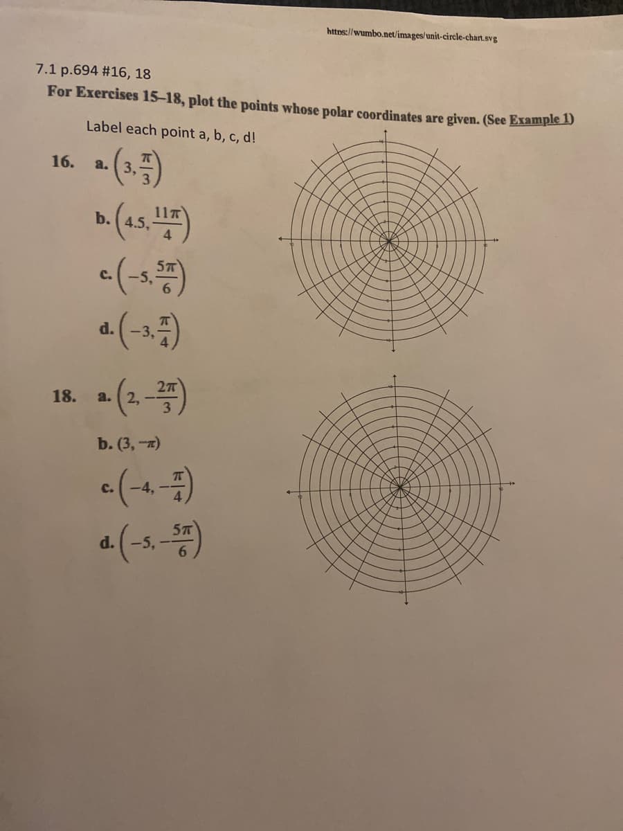 https://wumbo.netlimages/unit-circle-chart.svg
7.1 p.694 #16, 18
For Exercises 15-18, plot the points whose polar coordinates are given. (See Example D
Label each point a, b, c, d!
16.
a.
3,
11T
b.
C.
a (-1)
d.
(2-)
18.
2. --
3
a.
b. (3,-7)
«(-4)
a (-s-4)
C.
-4,-
d.
-5,
