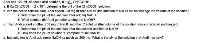 Andi has 100 mL of acetic acid solution, 0.1 MCH3COOH
a. If Ka CH-COOH = 2 x 105, determine the pH of the CH₂COOH solution.
b. Into the acetic acid solution, Andi added 200 mg of solid NaOH (the addition of NaOH did not change the volume of the solution).
i. Determine the pH of the solution after adding NaOH
ii. What solution did Andi get after adding the NaOH?
c. Then Andi added another 200 mg of NaOH into the 'b' solution (the volume of the solution was considered unchanged)
i. Determine the pH of the solution after the second addition of NaOH
ii. How does the pH of solution 'c' compare to solution 'b'.
d. Into solution 'c' Andi add more NaOH as much as 200 mg. What is the pH of the solution that Andi has now?