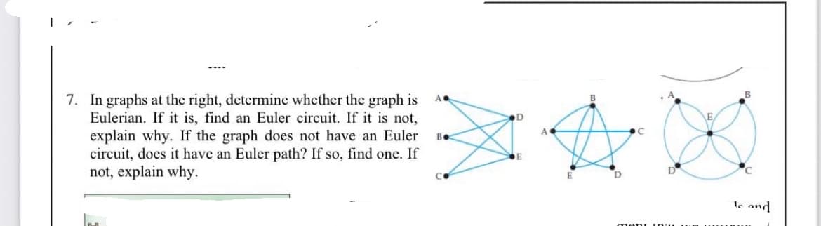 7. In graphs at the right, determine whether the graph is
Eulerian. If it is, find an Euler circuit. If it is not,
explain why. If the graph does not have an Euler
circuit, does it have an Euler path? If so, find one. If
not, explain why.
A.
D
A
Be
E
le and
