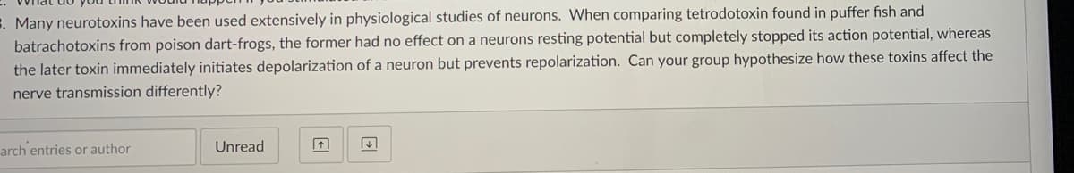 E. Many neurotoxins have been used extensively in physiological studies of neurons. When comparing tetrodotoxin found in puffer fish and
batrachotoxins from poison dart-frogs, the former had no effect on a neurons resting potential but completely stopped its action potential, whereas
the later toxin immediately initiates depolarization of a neuron but prevents repolarization. Can your group hypothesize how these toxins affect the
nerve transmission differently?
arch entries or author
Unread
| * |
