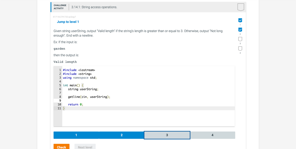 CHALLENGE
ACTIVITY
3.14.1: String access operations.
417118.2791720.qx3zqy7
Jump to level 1
Given string userString, output "Valid length" if the string's length is greater than or equal to 3. Otherwise, output "Not long
enough". End with a newline.
Ex: If the input is:
garden
then the output is:
Valid length
1 #include <iostream>
2 #include <string>
3 using namespace std;
4
5 int main() {
6
7
8
9
10
11 }
Check
string userString;
getline(cin, userString);
return 0;
1
Next level
2
3
<
1
2
3
4