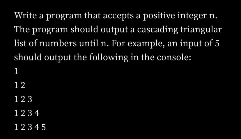 Write a program that accepts a positive integer n.
The program should output a cascading triangular
list of numbers until n. For example, an input of 5
should output the following in the console:
1
12
123
123 4
123 4 5
