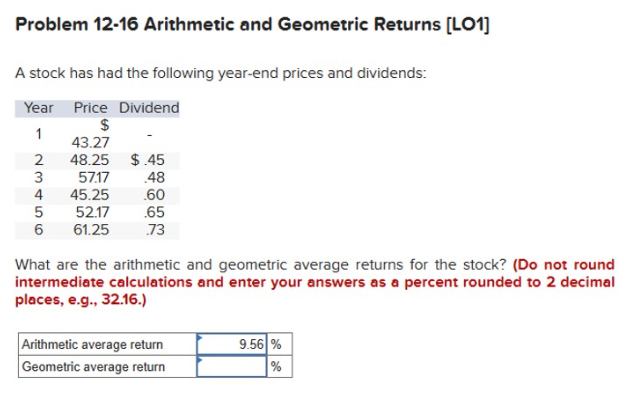 Problem 12-16 Arithmetic and Geometric Returns [LO1]
A stock has had the following year-end prices and dividends:
Year Price Dividend
$
1
43.27
23456
2
48.25
$.45
3
57.17
.48
4
45.25
.60
5 52.17
.65
.73
6 61.25
What are the arithmetic and geometric average returns for the stock? (Do not round
intermediate calculations and enter your answers as a percent rounded to 2 decimal
places, e.g., 32.16.)
Arithmetic average return
9.56%
Geometric average return
%