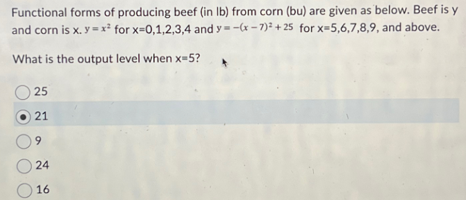 Functional forms of producing beef (in lb) from corn (bu) are given as below. Beef is y
and corn is x. y=x² for x=0,1,2,3,4 and y=-(x-7)²+25 for x=5,6,7,8,9, and above.
What is the output level when x=5?
25
21
9
24
24
16