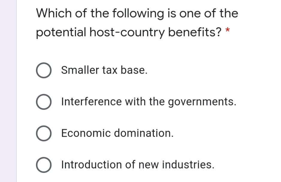 Which of the following is one of the
potential host-country benefits? *
O Smaller tax base.
Interference with the governments.
O Economic domination.
O Introduction of new industries.
