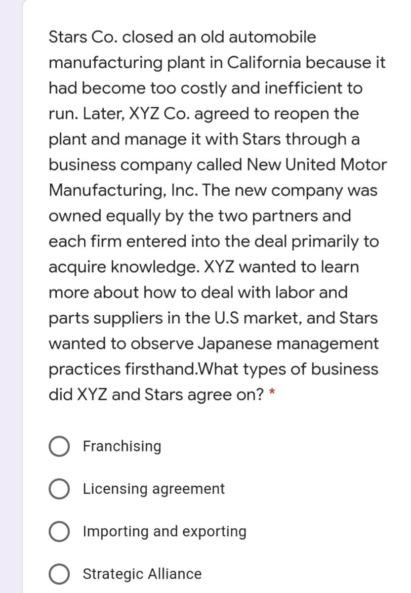 Stars Co. closed an old automobile
manufacturing plant in California because it
had become too costly and inefficient to
run. Later, XYZ Co. agreed to reopen the
plant and manage it with Stars through a
business company called New United Motor
Manufacturing, Inc. The new company was
owned equally by the two partners and
each firm entered into the deal primarily to
acquire knowledge. XYZ wanted to learn
more about how to deal with labor and
parts suppliers in the U.S market, and Stars
wanted to observe Japanese management
practices firsthand.What types of business
did XYZ and Stars agree on? *
Franchising
Licensing agreement
O Importing and exporting
Strategic Alliance
