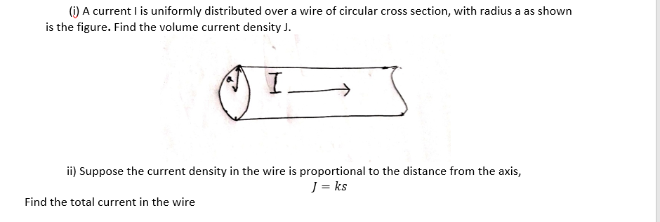 (i) A current I is uniformly distributed over a wire of circular cross section, with radius a as shown
is the figure. Find the volume current density J.
ii) Suppose the current density in the wire is proportional to the distance from the axis,
J = ks
Find the total current in the wire
