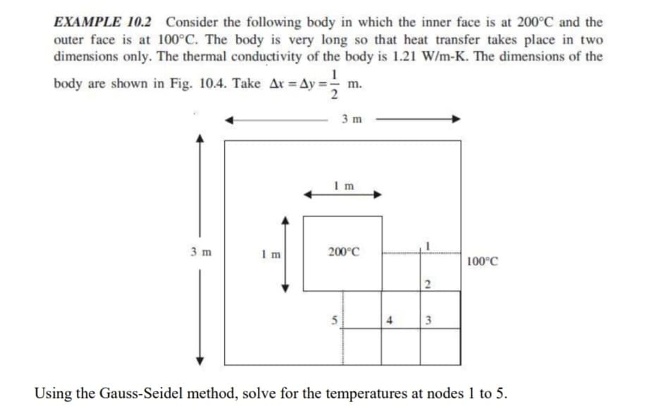 EXAMPLE 10.2 Consider the following body in which the inner face is at 200°C and the
outer face is at 100°C. The body is very long so that heat transfer takes place in two
dimensions only. The thermal conductivity of the body is 1.21 W/m-K. The dimensions of the
body are shown in Fig. 10.4. Take Ar = Ay=;
= Ay= 11/12
m.
3 m
Im
3 m
Im
200°C
5
4
2
3
100°C
Using the Gauss-Seidel method, solve for the temperatures at nodes 1 to 5.