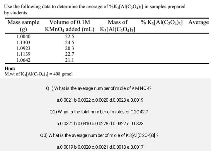 Use the following data to determine the average of %K3 [Al(C₂O4)3] in samples prepared
by students.
Mass sample
1.0040
1.1303
1.0923
1.1139
1.0642
Volume of 0.1M
KMnO4 added (mL)
22.5
24.5
20.3
22.7
21.1
Hint:
M.wt of K3[Al(C₂04)3] = 408 g/mol
Mass of % K3[Al(C₂O4)3] Average
K3[Al(C₂04)3]
Q1) What is the average number of mole of KMNO4?
a.0.0021 b.0.0022 c.0.0020 d.0.0023 e.0.0019
Q2) What is the total number of moles of C 2042-?
a.0.0321 b.0.0310 c.0.0278 d.0.0322 e.0.0323
Q3) What is the average number of mole of K3[AI(C204)3] ?
a.0.0019 b.0.0020 c.0.0021 d.0.0018 e.0.0017