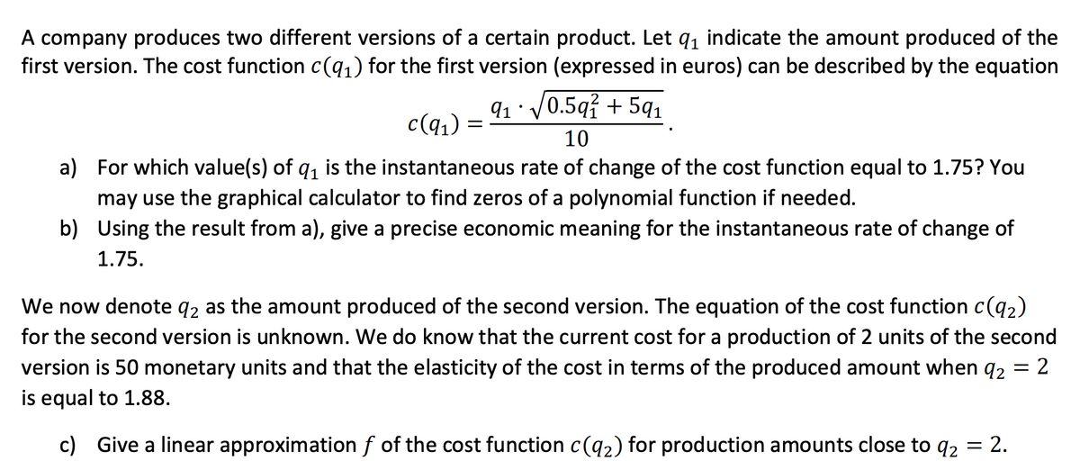 A company produces two different versions of a certain product. Let q₁ indicate the amount produced of the
first version. The cost function c(q₁) for the first version (expressed in euros) can be described by the equation
c(q₁) =
9₁ · √√0.59² +59₁
10
a) For which value(s) of q₁ is the instantaneous rate of change of the cost function equal to 1.75? You
may use the graphical calculator to find zeros of a polynomial function if needed.
b) Using the result from a), give a precise economic meaning for the instantaneous rate of change of
1.75.
We now denote 92 as the amount produced of the second version. The equation of the cost function c(9₂)
for the second version is unknown. We do know that the current cost for a production of 2 units of the second
version is 50 monetary units and that the elasticity of the cost in terms of the produced amount when 92 = 2
is equal to 1.88.
c) Give a linear approximation ƒ of the cost function c(9₂) for production amounts close to q₂ = 2.