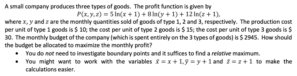 A small company produces three types of goods. The profit function is given by
P(x, y, z) = 5 ln(x + 1) + 8 ln(y + 1) + 12 ln(z + 1),
where x, y and z are the monthly quantities sold of goods of type 1, 2 and 3, respectively. The production cost
per unit of type 1 goods is $ 10; the cost per unit of type 2 goods is $ 15; the cost per unit of type 3 goods is $
30. The monthly budget of the company (which is spent entirely on the 3 types of goods) is $2945. How should
the budget be allocated to maximize the monthly profit?
You do not need to investigate boundary points and it suffices to find a relative maximum.
You might want to work with the variables x = x + 1, y = y + 1 and z = z + 1 to make the
calculations easier.