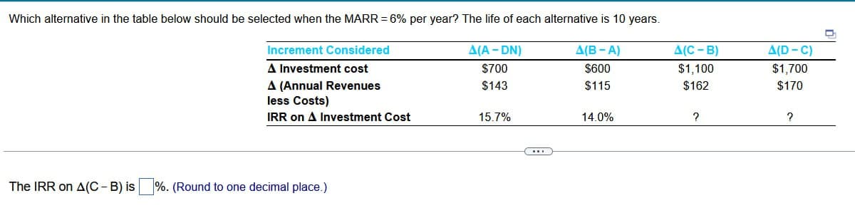 Which alternative in the table below should be selected when the MARR = 6% per year? The life of each alternative is 10 years.
Increment Considered
A(C - B)
A(A-DN)
A Investment cost
$700
A(B-A)
$600
A(D-C)
$1,100
$1,700
A (Annual Revenues
$143
$115
$162
$170
less Costs)
IRR on A Investment Cost
15.7%
14.0%
?
?
The IRR on A(C - B) is
%. (Round to one decimal place.)