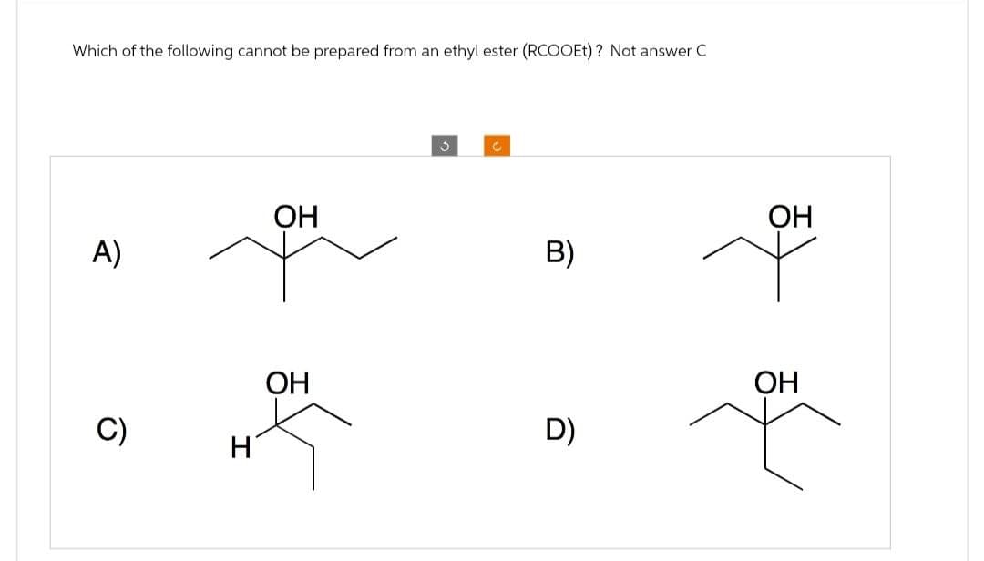 Which of the following cannot be prepared from an ethyl ester (RCOOEt)? Not answer C
A)
OH
C)
H
OH
C
OH
B)
+
D)
OH