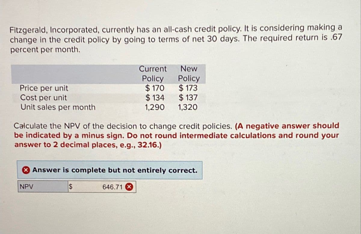 Fitzgerald, Incorporated, currently has an all-cash credit policy. It is considering making a
change in the credit policy by going to terms of net 30 days. The required return is .67
percent per month.
Price per unit
Cost per unit
Unit sales per month
Current New
Policy Policy
$170
$173
$ 134
$ 137
1,290
1,320
Calculate the NPV of the decision to change credit policies. (A negative answer should
be indicated by a minus sign. Do not round intermediate calculations and round your
answer to 2 decimal places, e.g., 32.16.)
NPV
Answer is complete but not entirely correct.
$
646.71