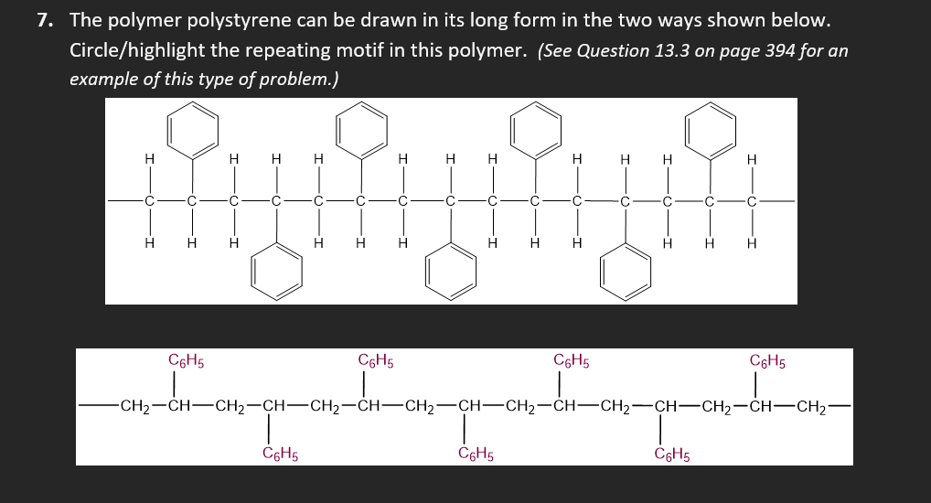 7. The polymer polystyrene can be drawn in its long form in the two ways shown below.
Circle/highlight the repeating motif in this polymer. (See Question 13.3 on page 394 for an
example of this type of problem.)
H
H H
C
-C
·C
C
fuluhun
H H H
H H H
H
C
C
H H H
C6H5
C
H H H
C
C
C6H5
C6H5
H
C6H5
C
C6H5
H H
C
C
C
H H
C6H5
H
C
-CH₂-CH-CH₂-CH-CH₂-CH-CH₂-CH-CH₂-CH-CH₂-CH-CH₂-CH-CH₂-
H
C6H5